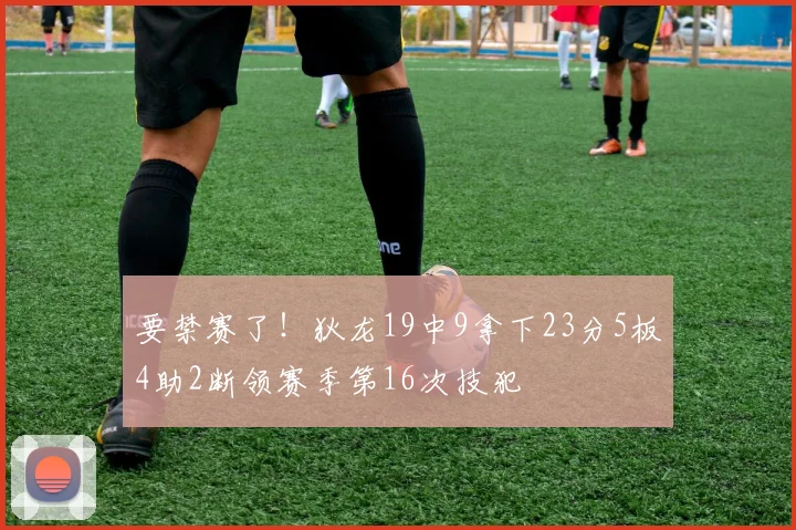 要禁赛了！狄龙19中9拿下23分5板4助2断领赛季第16次技犯