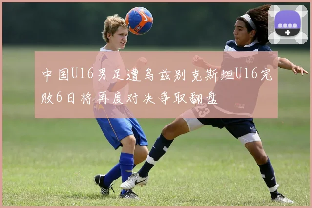 中国U16男足遭乌兹别克斯坦U16完败6日将再度对决争取翻盘