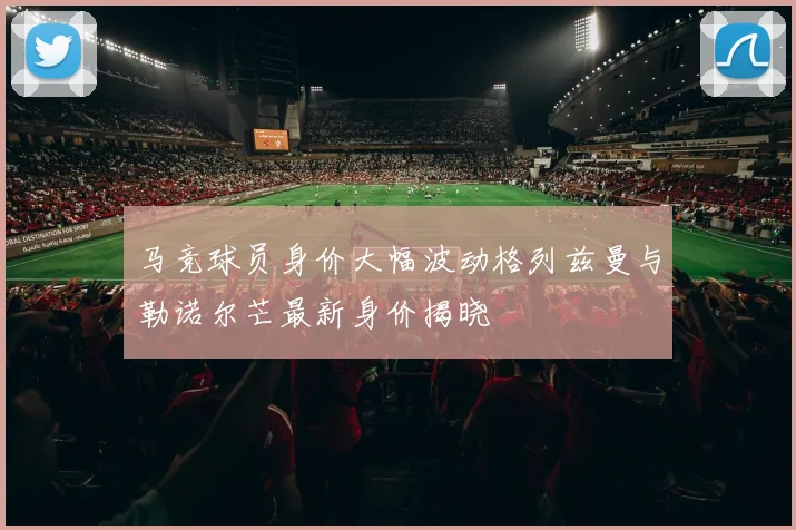 马竞球员身价大幅波动格列兹曼与勒诺尔芒最新身价揭晓