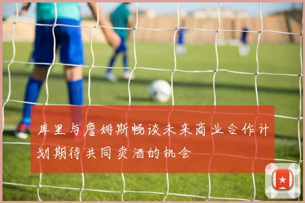 库里与詹姆斯畅谈未来商业合作计划期待共同卖酒的机会