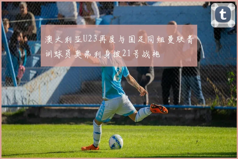 澳大利亚U23再度与国足同组曼联青训球员奥弗利身披21号战袍