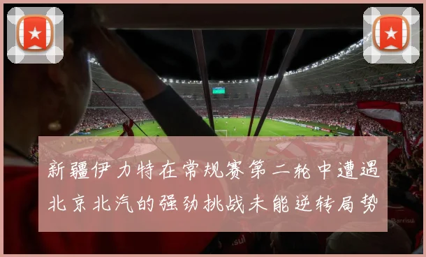 新疆伊力特在常规赛第二轮中遭遇北京北汽的强劲挑战未能逆转局势