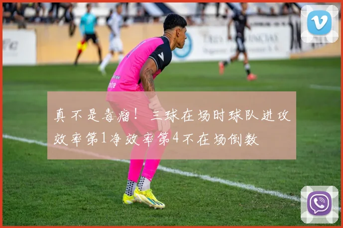 真不是毒瘤！三球在场时球队进攻效率第1净效率第4不在场倒数