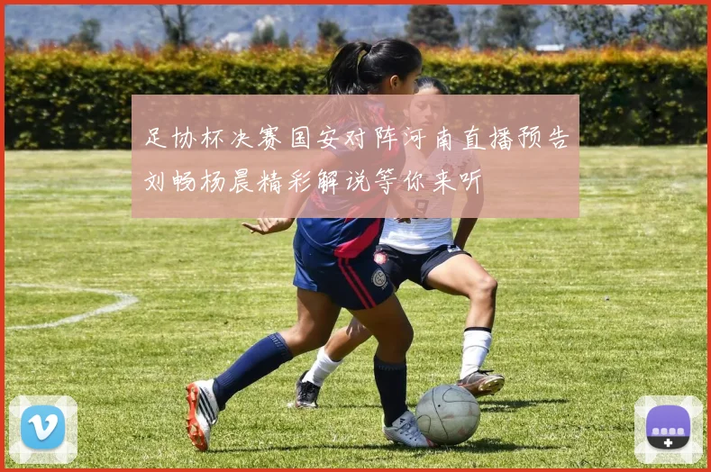 足协杯决赛国安对阵河南直播预告刘畅杨晨精彩解说等你来听