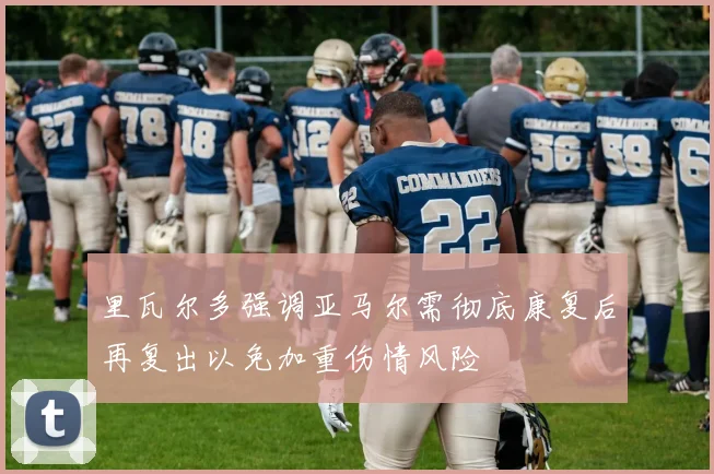 里瓦尔多强调亚马尔需彻底康复后再复出以免加重伤情风险