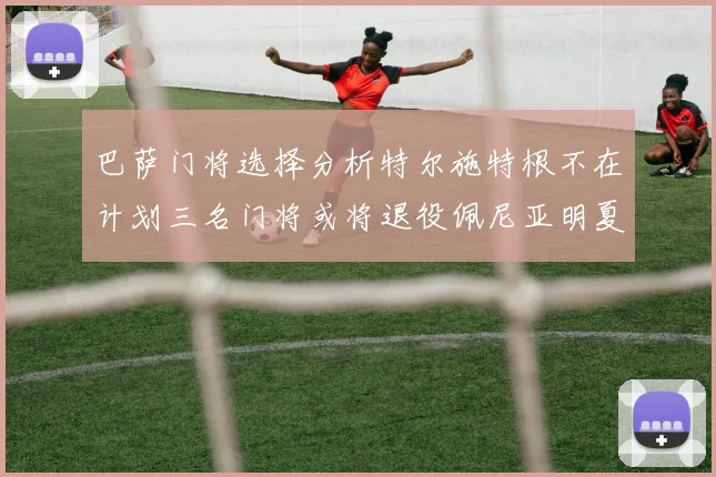 巴萨门将选择分析特尔施特根不在计划三名门将或将退役佩尼亚明夏回归展望