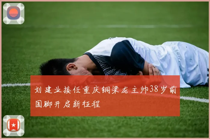 刘建业接任重庆铜梁龙主帅38岁前国脚开启新征程