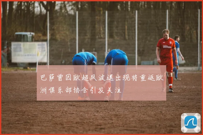 巴萨曾因欧超风波退出现将重返欧洲俱乐部协会引发关注