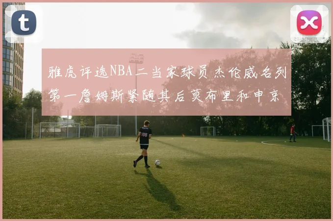 雅虎评选NBA二当家球员杰伦威名列第一詹姆斯紧随其后莫布里和申京表现抢眼