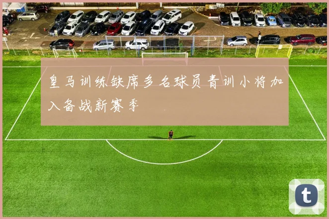 皇马训练缺席多名球员青训小将加入备战新赛季
