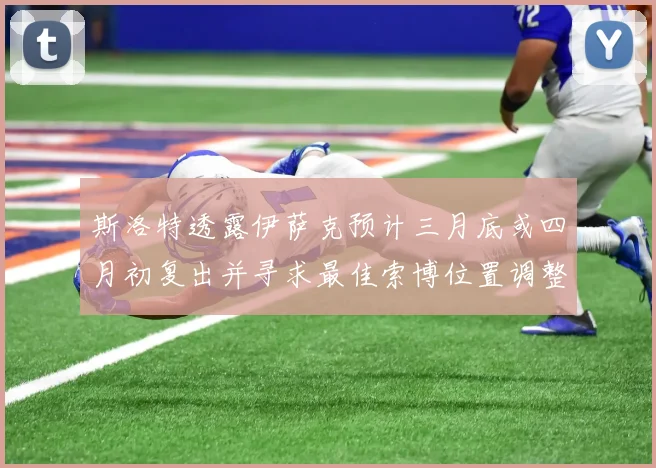 斯洛特透露伊萨克预计三月底或四月初复出并寻求最佳索博位置调整方案