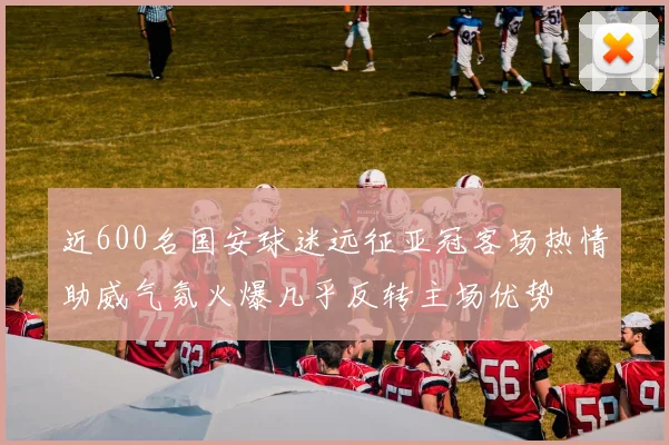 近600名国安球迷远征亚冠客场热情助威气氛火爆几乎反转主场优势
