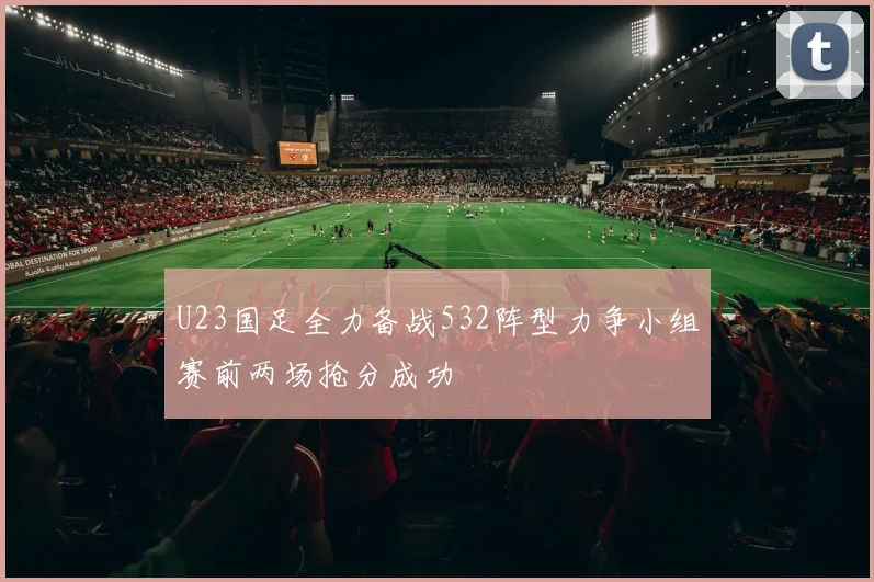U23国足全力备战532阵型力争小组赛前两场抢分成功
