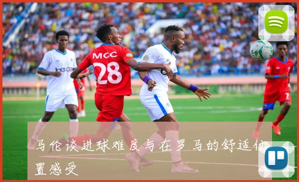 马伦谈进球难度与在罗马的舒适位置感受