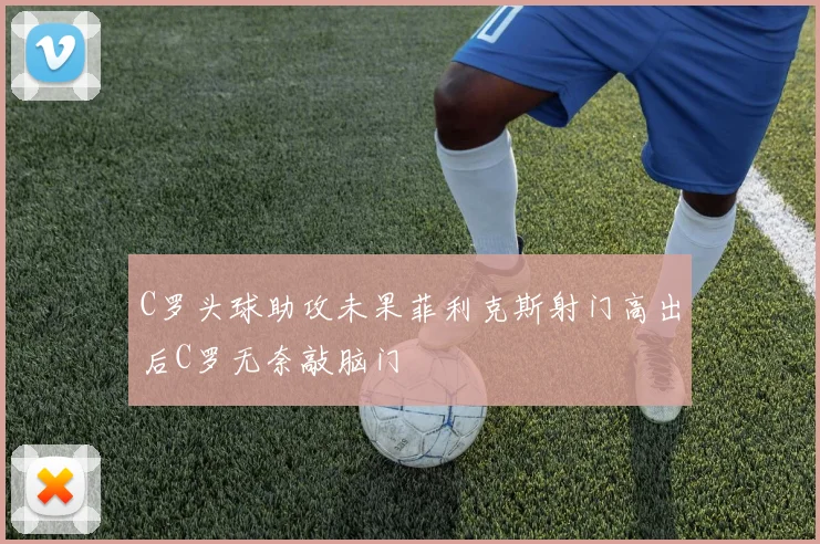 C罗头球助攻未果菲利克斯射门高出后C罗无奈敲脑门
