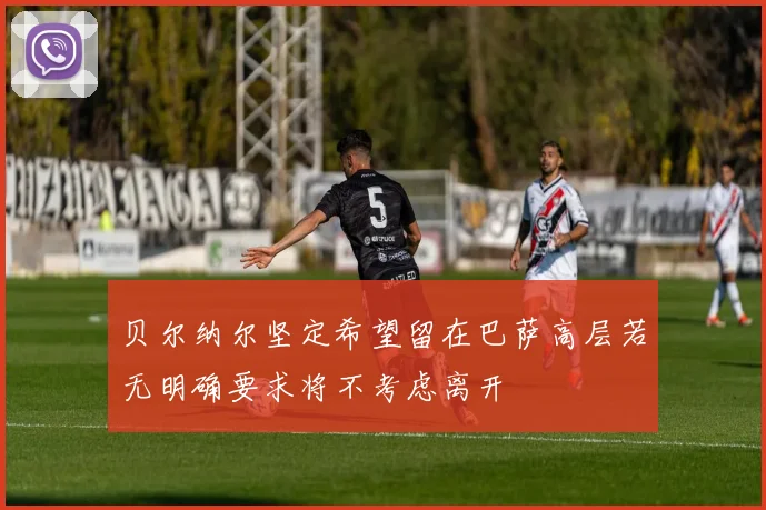贝尔纳尔坚定希望留在巴萨高层若无明确要求将不考虑离开