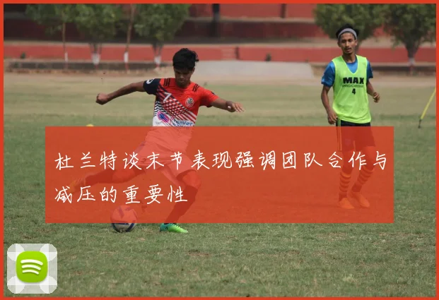 杜兰特谈末节表现强调团队合作与减压的重要性