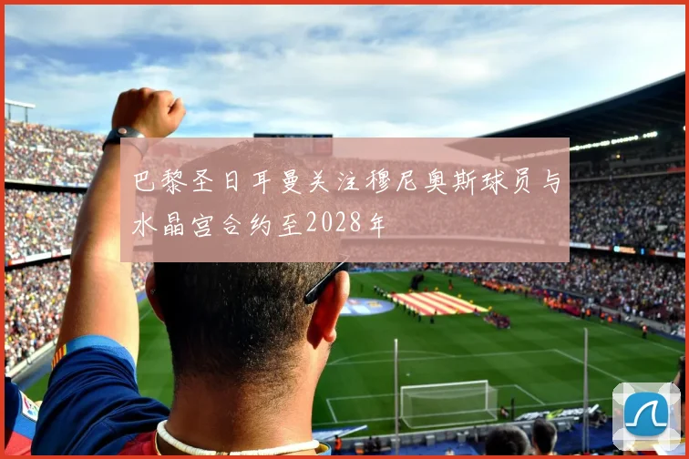 巴黎圣日耳曼关注穆尼奥斯球员与水晶宫合约至2028年