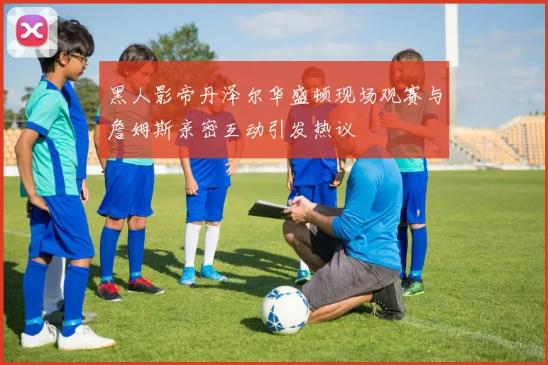 黑人影帝丹泽尔华盛顿现场观赛与詹姆斯亲密互动引发热议