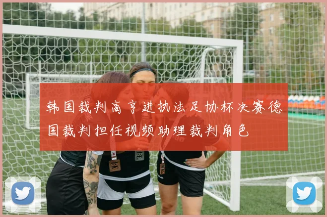 韩国裁判高亨进执法足协杯决赛德国裁判担任视频助理裁判角色